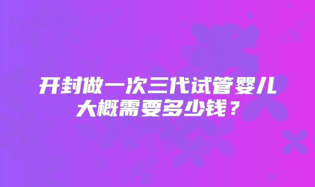 开封做一次三代试管婴儿大概需要多少钱？
