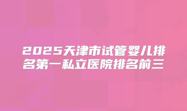 2025天津市试管婴儿排名第一私立医院排名前三