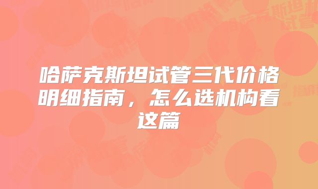 哈萨克斯坦试管三代价格明细指南，怎么选机构看这篇