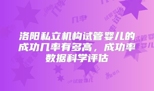 洛阳私立机构试管婴儿的成功几率有多高,成功率数据科学评估