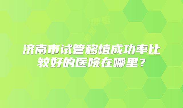 济南市试管移植成功率比较好的医院在哪里？
