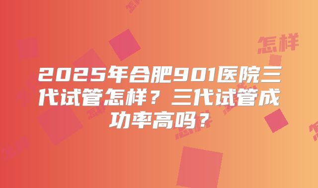 2025年合肥901医院三代试管怎样？三代试管成功率高吗？