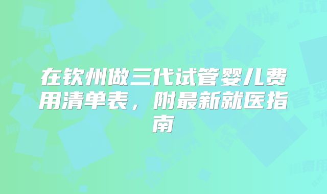 在钦州做三代试管婴儿费用清单表,附最新就医指南