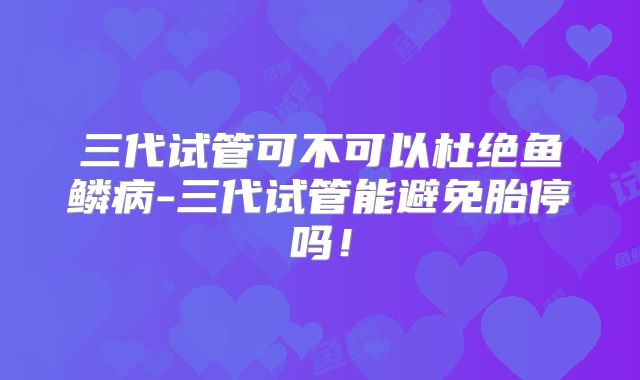 三代试管可不可以杜绝鱼鳞病-三代试管能避免胎停吗!