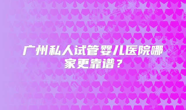 广州私人试管婴儿医院哪家更靠谱?