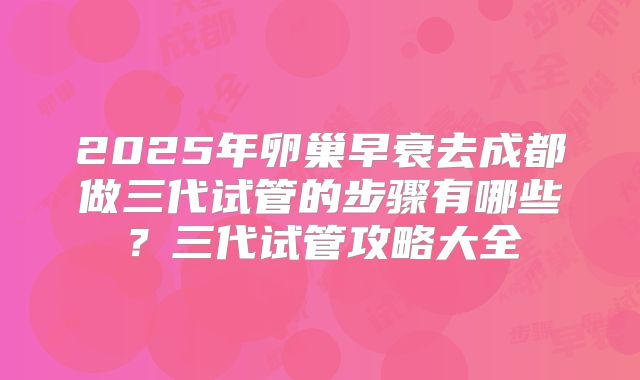 2025年卵巢早衰去成都做三代试管的步骤有哪些？三代试管攻略大全