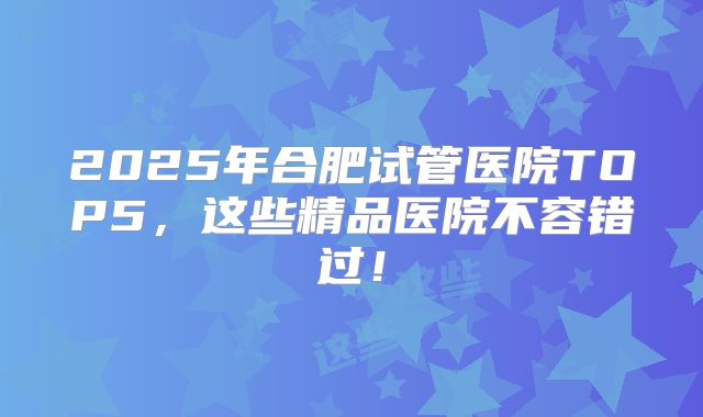 2025年合肥试管医院TOP5，这些精品医院不容错过！