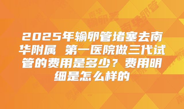 2025年输卵管堵塞去南华附属 第一医院做三代试管的费用是多少?费用明细是怎么样的
