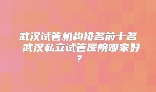 武汉试管机构排名前十名 武汉私立试管医院哪家好?