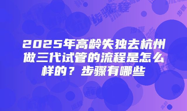 2025年高龄失独去杭州做三代试管的流程是怎么样的?步骤有哪些
