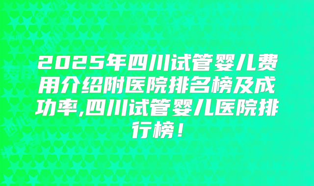 2025年四川试管婴儿费用介绍附医院排名榜及成功率,四川试管婴儿医院排行榜!