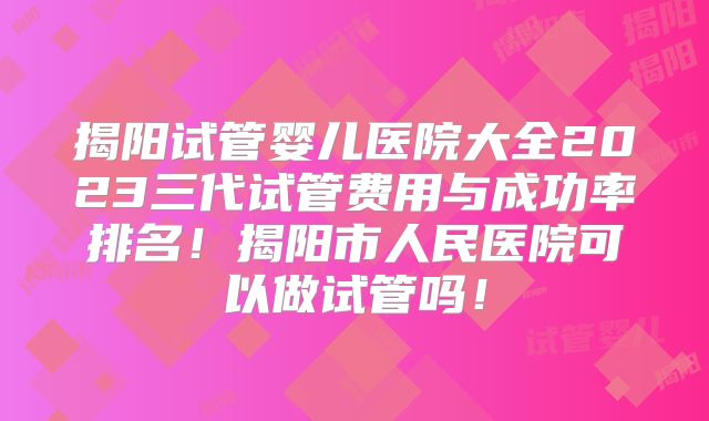 揭阳试管婴儿医院大全2023三代试管费用与成功率排名！揭阳市人民医院可以做试管吗！