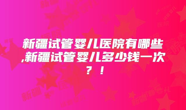 新疆试管婴儿医院有哪些,新疆试管婴儿多少钱一次？！