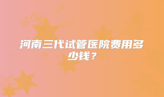 河南三代试管医院费用多少钱?