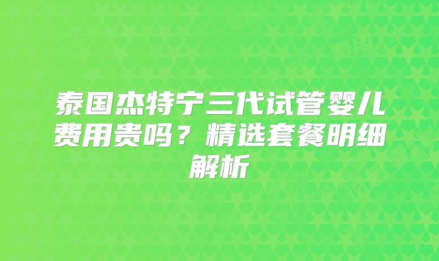 泰国杰特宁三代试管婴儿费用贵吗?精选套餐明细解析