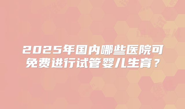 2025年国内哪些医院可免费进行试管婴儿生育？