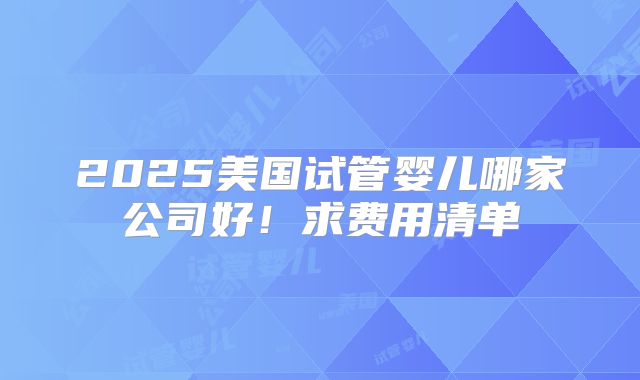 2025美国试管婴儿哪家公司好!求费用清单