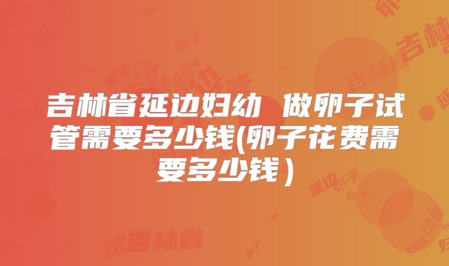 吉林省延边妇幼 做卵子试管需要多少钱(卵子花费需要多少钱）
