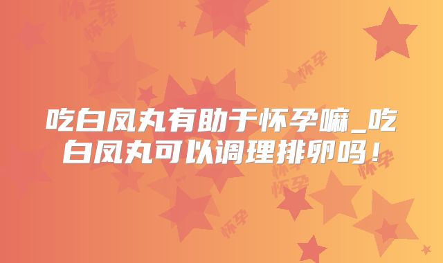 吃白凤丸有助于怀孕嘛_吃白凤丸可以调理排卵吗!