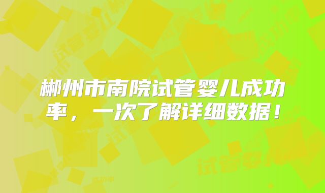 郴州市南院试管婴儿成功率,一次了解详细数据!