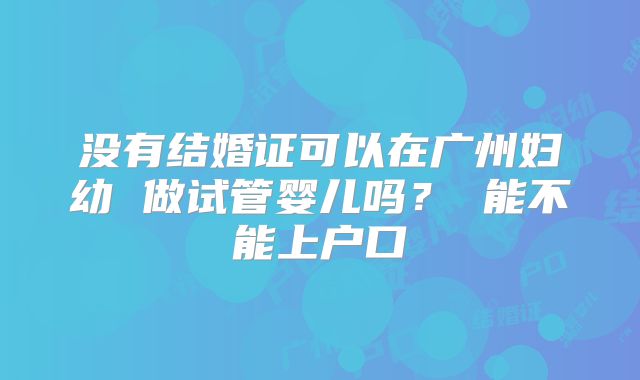 没有结婚证可以在广州妇幼 做试管婴儿吗？ 能不能上户口