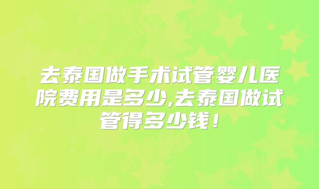 去泰国做手术试管婴儿医院费用是多少,去泰国做试管得多少钱！