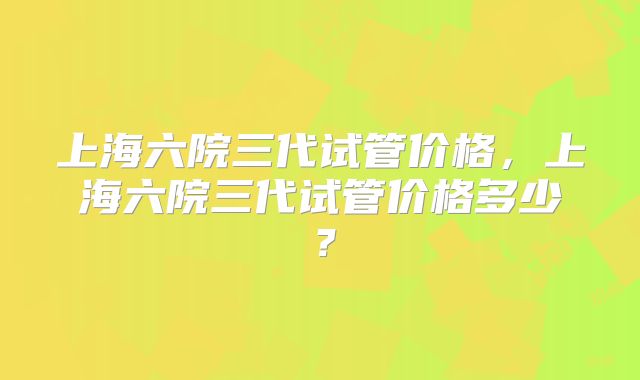 上海六院三代试管价格，上海六院三代试管价格多少？