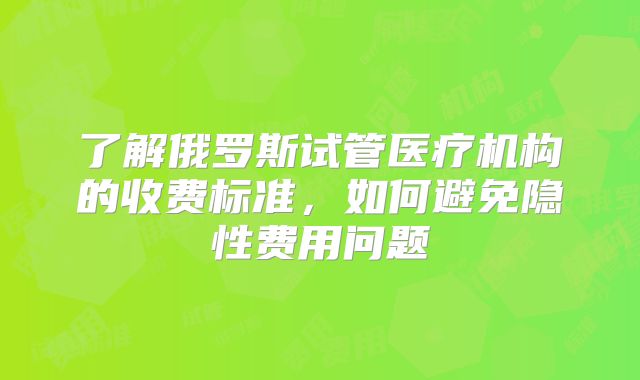 了解俄罗斯试管医疗机构的收费标准,如何避免隐性费用问题