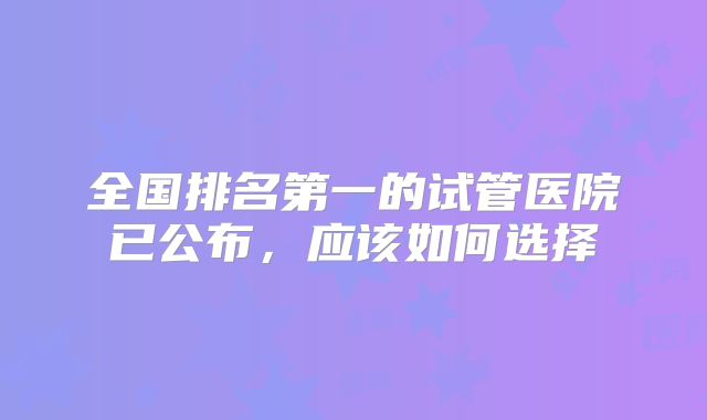 全国排名第一的试管医院已公布,应该如何选择