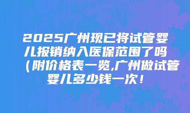 2025广州现已将试管婴儿报销纳入医保范围了吗(附价格表一览,广州做试管婴儿多少钱一次!