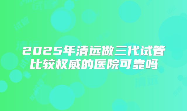 2025年清远做三代试管比较权威的医院可靠吗