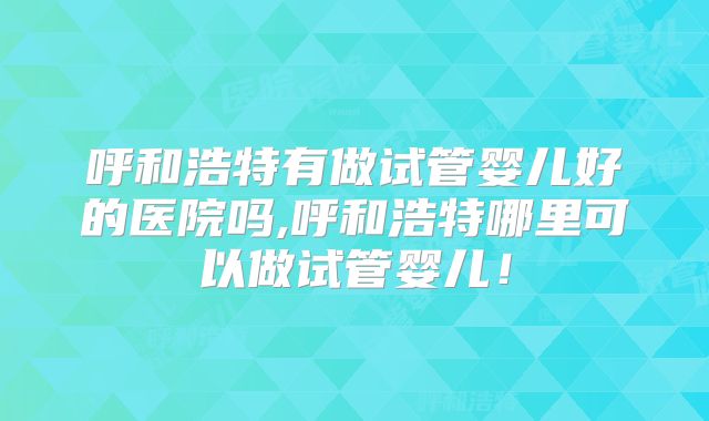 呼和浩特有做试管婴儿好的医院吗,呼和浩特哪里可以做试管婴儿!