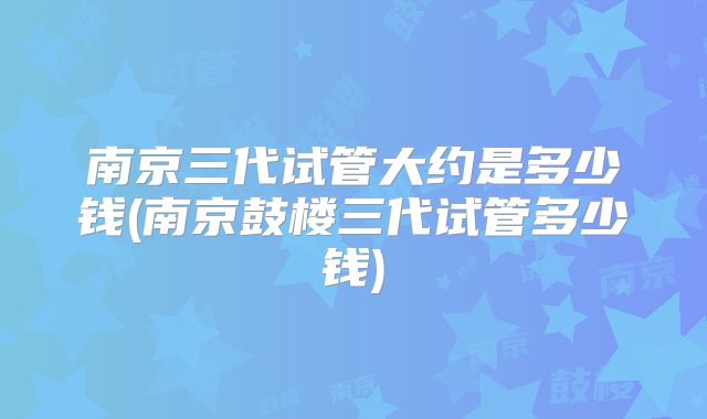 南京三代试管大约是多少钱(南京鼓楼三代试管多少钱)