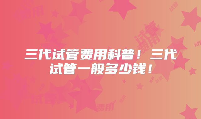 三代试管费用科普!三代试管一般多少钱!