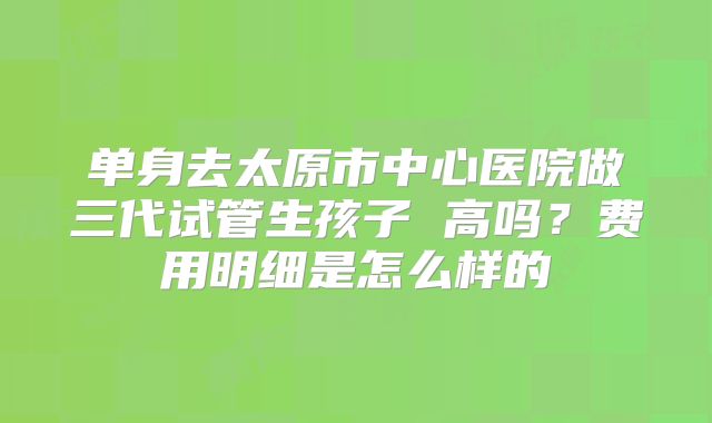 单身去太原市中心医院做三代试管生孩子 高吗？费用明细是怎么样的