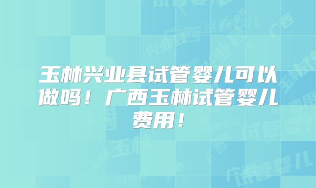 玉林兴业县试管婴儿可以做吗！广西玉林试管婴儿费用！