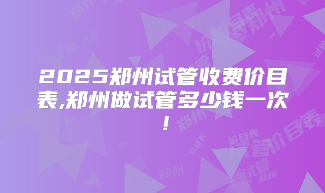 2025郑州试管收费价目表,郑州做试管多少钱一次！