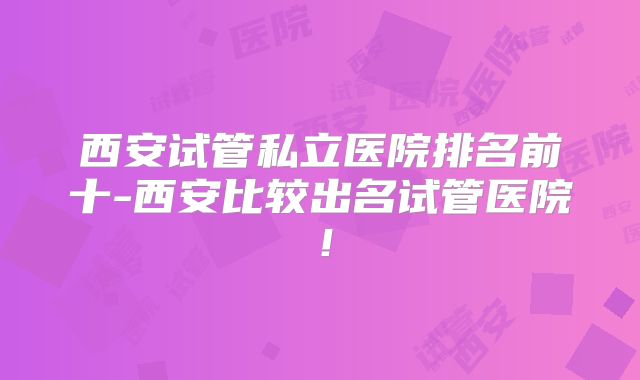 西安试管私立医院排名前十-西安比较出名试管医院！