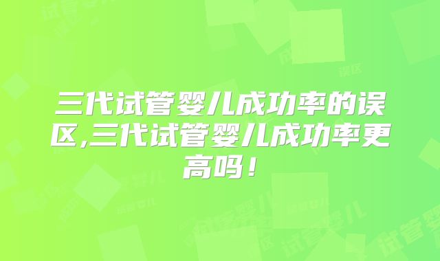 三代试管婴儿成功率的误区,三代试管婴儿成功率更高吗！