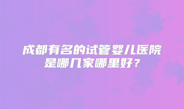 成都有名的试管婴儿医院是哪几家哪里好?