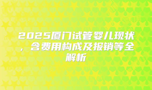 2025厦门试管婴儿现状,含费用构成及报销等全解析