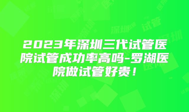2023年深圳三代试管医院试管成功率高吗-罗湖医院做试管好贵！