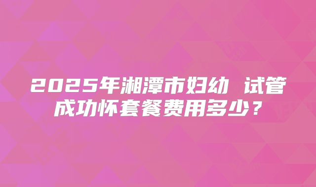 2025年湘潭市妇幼 试管成功怀套餐费用多少？