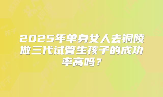 2025年单身女人去铜陵做三代试管生孩子的成功率高吗？