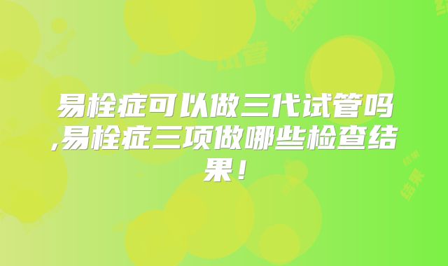 易栓症可以做三代试管吗,易栓症三项做哪些检查结果!