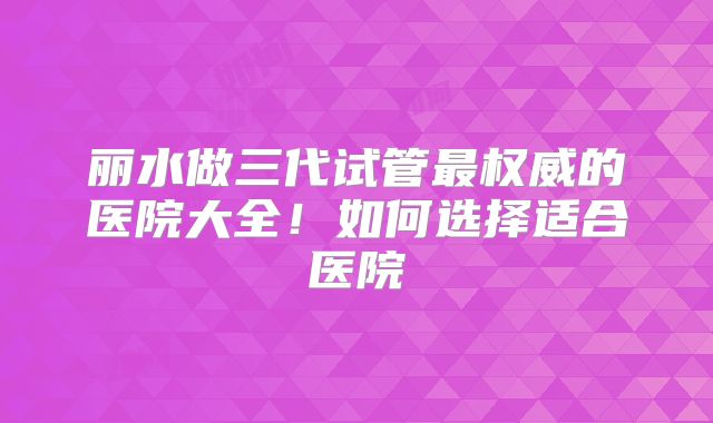 丽水做三代试管最权威的医院大全！如何选择适合医院