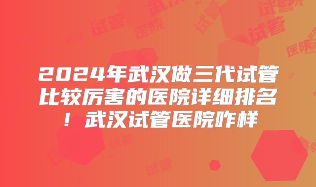 2024年武汉做三代试管比较厉害的医院详细排名！武汉试管医院咋样
