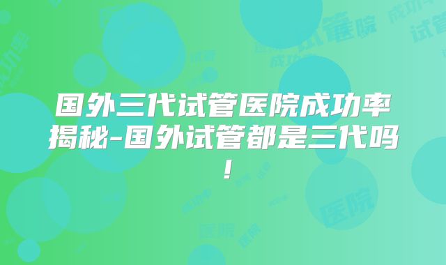 国外三代试管医院成功率揭秘-国外试管都是三代吗！