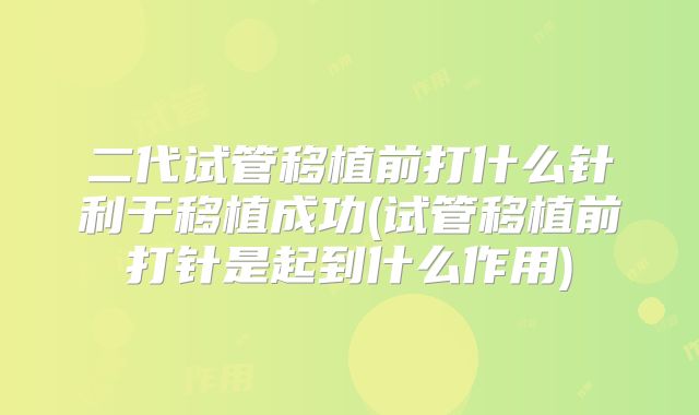 二代试管移植前打什么针利于移植成功(试管移植前打针是起到什么作用)