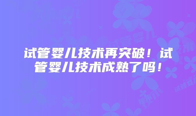 试管婴儿技术再突破！试管婴儿技术成熟了吗！